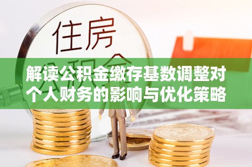 神冈解读公积金缴存基数调整对个人财务的影响与优化策略