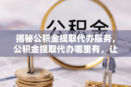 神冈揭秘公积金提取代办服务，公积金提取代办哪里有，让你省时省心的解决方案